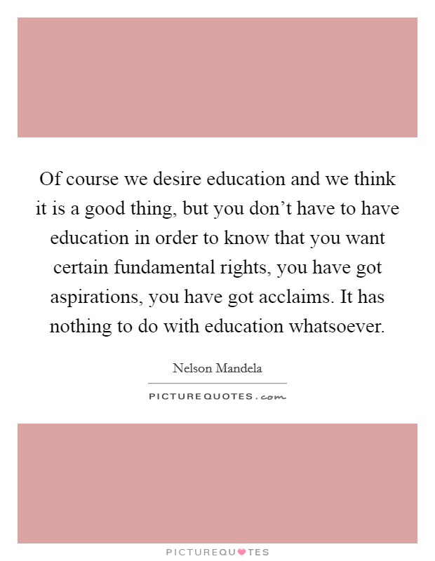 Of course we desire education and we think it is a good thing, but you don't have to have education in order to know that you want certain fundamental rights, you have got aspirations, you have got acclaims. It has nothing to do with education whatsoever. Picture Quote #1