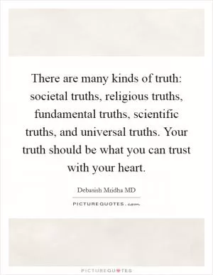 There are many kinds of truth: societal truths, religious truths, fundamental truths, scientific truths, and universal truths. Your truth should be what you can trust with your heart Picture Quote #1