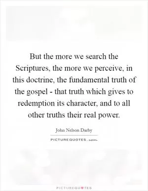 But the more we search the Scriptures, the more we perceive, in this doctrine, the fundamental truth of the gospel - that truth which gives to redemption its character, and to all other truths their real power Picture Quote #1