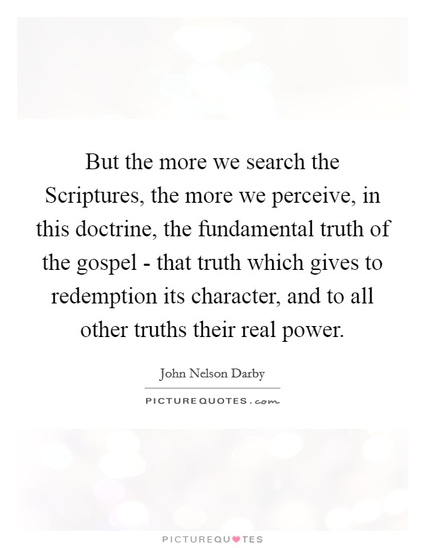 But the more we search the Scriptures, the more we perceive, in this doctrine, the fundamental truth of the gospel - that truth which gives to redemption its character, and to all other truths their real power. Picture Quote #1