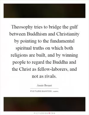 Theosophy tries to bridge the gulf between Buddhism and Christianity by pointing to the fundamental spiritual truths on which both religions are built, and by winning people to regard the Buddha and the Christ as fellow-laborers, and not as rivals Picture Quote #1