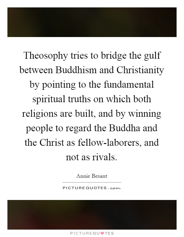 Theosophy tries to bridge the gulf between Buddhism and Christianity by pointing to the fundamental spiritual truths on which both religions are built, and by winning people to regard the Buddha and the Christ as fellow-laborers, and not as rivals. Picture Quote #1