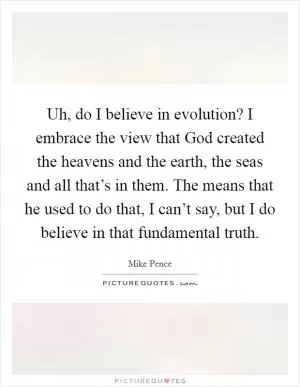 Uh, do I believe in evolution? I embrace the view that God created the heavens and the earth, the seas and all that’s in them. The means that he used to do that, I can’t say, but I do believe in that fundamental truth Picture Quote #1