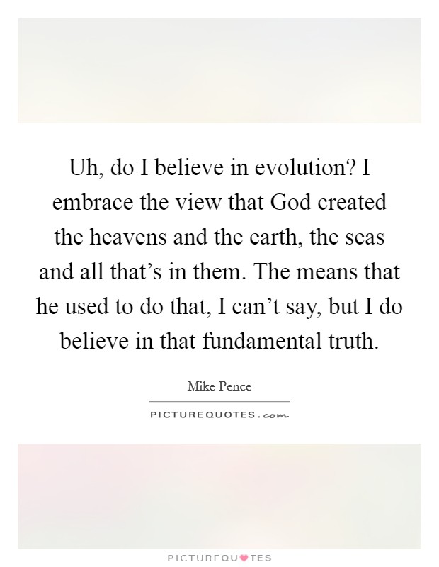 Uh, do I believe in evolution? I embrace the view that God created the heavens and the earth, the seas and all that's in them. The means that he used to do that, I can't say, but I do believe in that fundamental truth. Picture Quote #1
