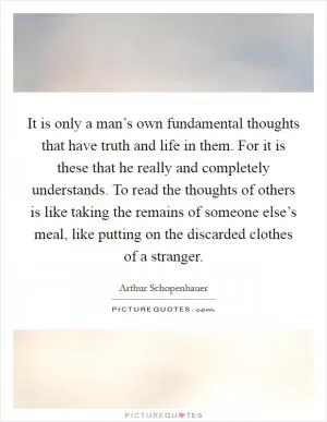 It is only a man’s own fundamental thoughts that have truth and life in them. For it is these that he really and completely understands. To read the thoughts of others is like taking the remains of someone else’s meal, like putting on the discarded clothes of a stranger Picture Quote #1