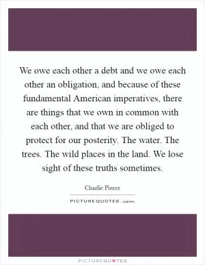 We owe each other a debt and we owe each other an obligation, and because of these fundamental American imperatives, there are things that we own in common with each other, and that we are obliged to protect for our posterity. The water. The trees. The wild places in the land. We lose sight of these truths sometimes Picture Quote #1