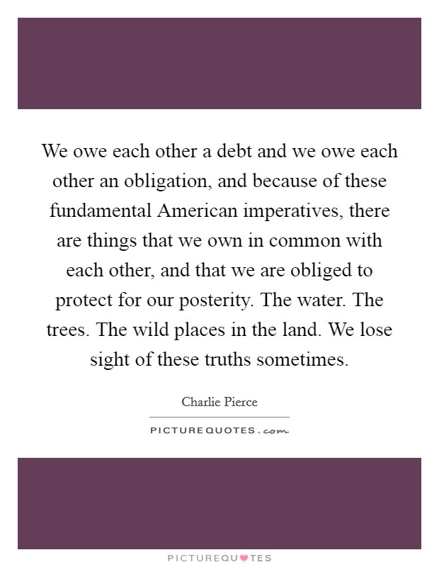 We owe each other a debt and we owe each other an obligation, and because of these fundamental American imperatives, there are things that we own in common with each other, and that we are obliged to protect for our posterity. The water. The trees. The wild places in the land. We lose sight of these truths sometimes. Picture Quote #1