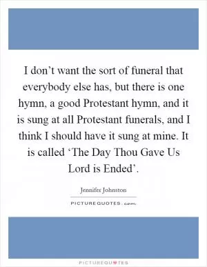 I don’t want the sort of funeral that everybody else has, but there is one hymn, a good Protestant hymn, and it is sung at all Protestant funerals, and I think I should have it sung at mine. It is called ‘The Day Thou Gave Us Lord is Ended’ Picture Quote #1