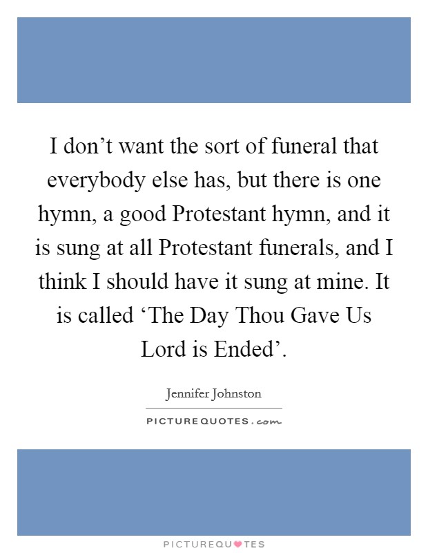 I don't want the sort of funeral that everybody else has, but there is one hymn, a good Protestant hymn, and it is sung at all Protestant funerals, and I think I should have it sung at mine. It is called ‘The Day Thou Gave Us Lord is Ended'. Picture Quote #1