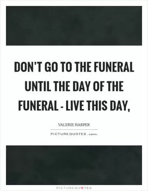 Don’t go to the funeral until the day of the funeral - live this day, Picture Quote #1
