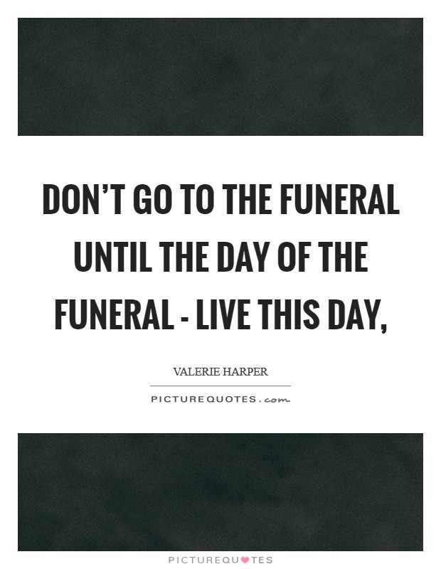 Don't go to the funeral until the day of the funeral - live this day, Picture Quote #1