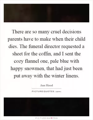 There are so many cruel decisions parents have to make when their child dies. The funeral director requested a sheet for the coffin, and I sent the cozy flannel one, pale blue with happy snowmen, that had just been put away with the winter linens Picture Quote #1