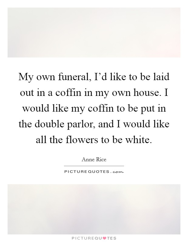 My own funeral, I'd like to be laid out in a coffin in my own house. I would like my coffin to be put in the double parlor, and I would like all the flowers to be white. Picture Quote #1