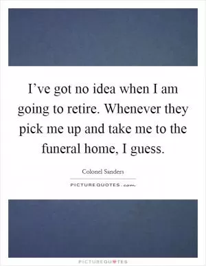 I’ve got no idea when I am going to retire. Whenever they pick me up and take me to the funeral home, I guess Picture Quote #1