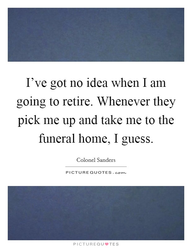 I've got no idea when I am going to retire. Whenever they pick me up and take me to the funeral home, I guess. Picture Quote #1