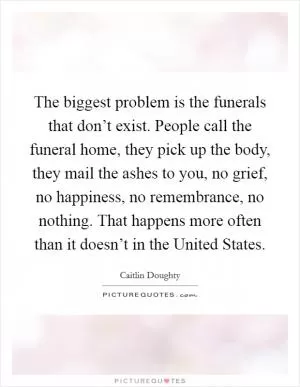 The biggest problem is the funerals that don’t exist. People call the funeral home, they pick up the body, they mail the ashes to you, no grief, no happiness, no remembrance, no nothing. That happens more often than it doesn’t in the United States Picture Quote #1