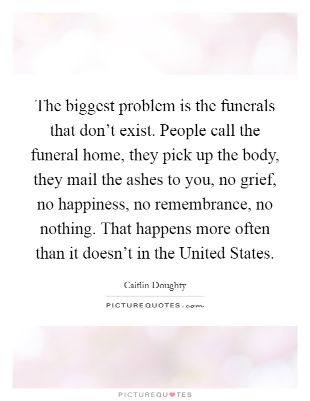 The biggest problem is the funerals that don't exist. People call the funeral home, they pick up the body, they mail the ashes to you, no grief, no happiness, no remembrance, no nothing. That happens more often than it doesn't in the United States. Picture Quote #1