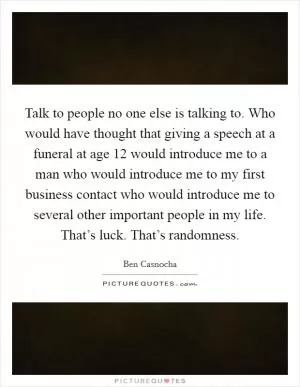 Talk to people no one else is talking to. Who would have thought that giving a speech at a funeral at age 12 would introduce me to a man who would introduce me to my first business contact who would introduce me to several other important people in my life. That’s luck. That’s randomness Picture Quote #1