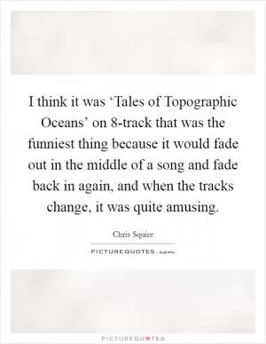 I think it was ‘Tales of Topographic Oceans’ on 8-track that was the funniest thing because it would fade out in the middle of a song and fade back in again, and when the tracks change, it was quite amusing Picture Quote #1