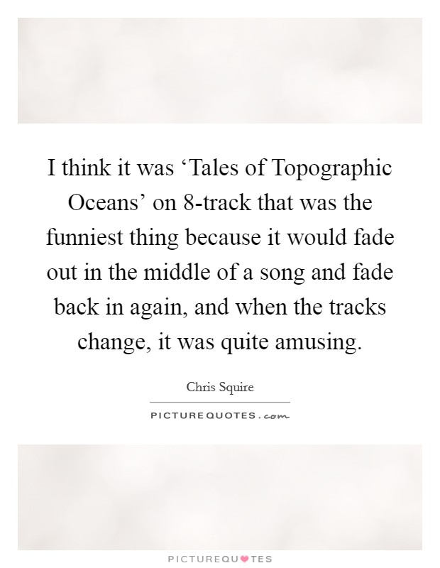 I think it was ‘Tales of Topographic Oceans' on 8-track that was the funniest thing because it would fade out in the middle of a song and fade back in again, and when the tracks change, it was quite amusing. Picture Quote #1