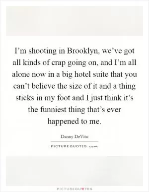 I’m shooting in Brooklyn, we’ve got all kinds of crap going on, and I’m all alone now in a big hotel suite that you can’t believe the size of it and a thing sticks in my foot and I just think it’s the funniest thing that’s ever happened to me Picture Quote #1