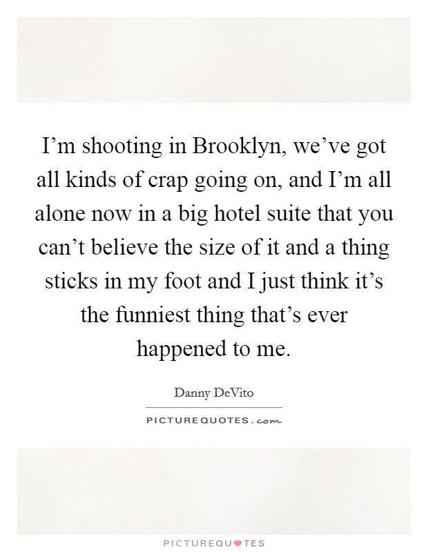 I'm shooting in Brooklyn, we've got all kinds of crap going on, and I'm all alone now in a big hotel suite that you can't believe the size of it and a thing sticks in my foot and I just think it's the funniest thing that's ever happened to me. Picture Quote #1