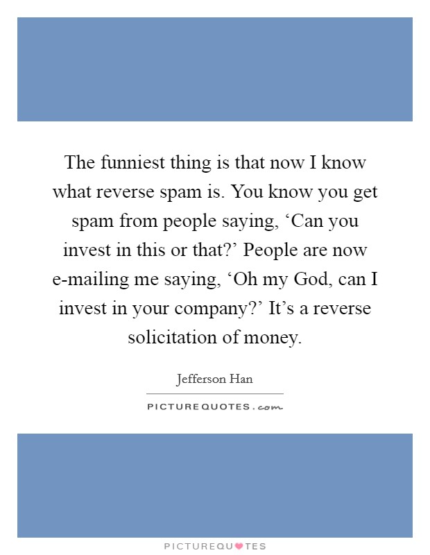 The funniest thing is that now I know what reverse spam is. You know you get spam from people saying, ‘Can you invest in this or that?' People are now e-mailing me saying, ‘Oh my God, can I invest in your company?' It's a reverse solicitation of money. Picture Quote #1