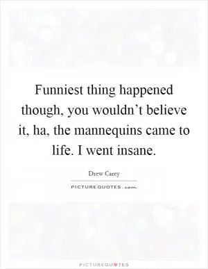 Funniest thing happened though, you wouldn’t believe it, ha, the mannequins came to life. I went insane Picture Quote #1
