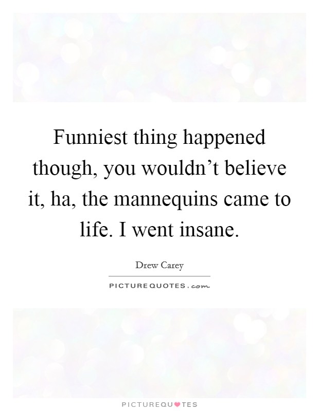 Funniest thing happened though, you wouldn't believe it, ha, the mannequins came to life. I went insane. Picture Quote #1