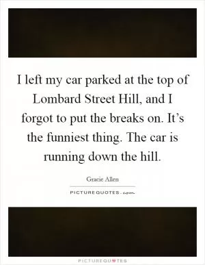 I left my car parked at the top of Lombard Street Hill, and I forgot to put the breaks on. It’s the funniest thing. The car is running down the hill Picture Quote #1