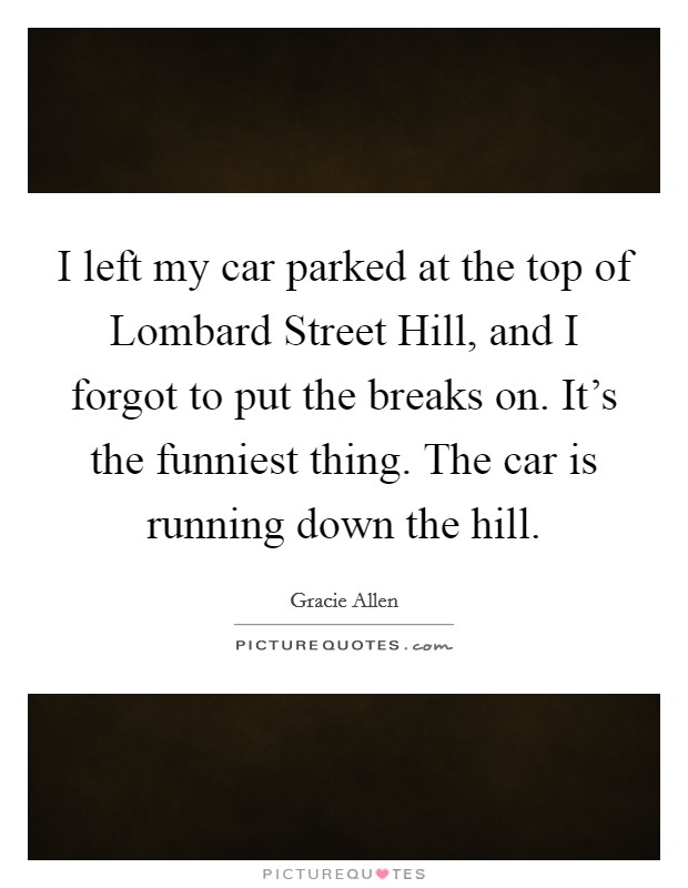 I left my car parked at the top of Lombard Street Hill, and I forgot to put the breaks on. It's the funniest thing. The car is running down the hill. Picture Quote #1