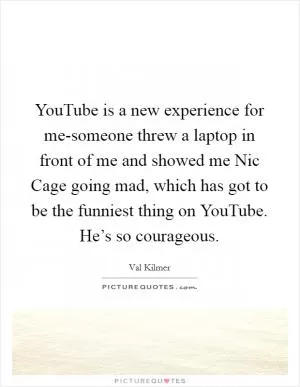 YouTube is a new experience for me-someone threw a laptop in front of me and showed me Nic Cage going mad, which has got to be the funniest thing on YouTube. He’s so courageous Picture Quote #1