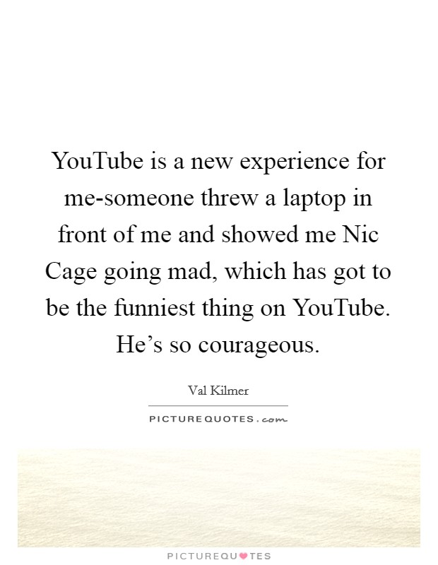 YouTube is a new experience for me-someone threw a laptop in front of me and showed me Nic Cage going mad, which has got to be the funniest thing on YouTube. He's so courageous. Picture Quote #1