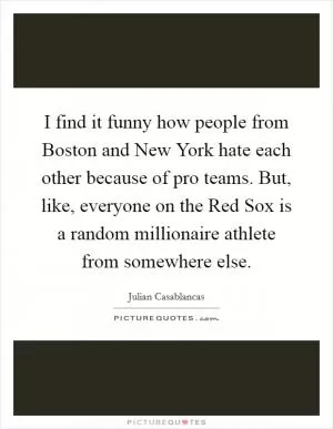 I find it funny how people from Boston and New York hate each other because of pro teams. But, like, everyone on the Red Sox is a random millionaire athlete from somewhere else Picture Quote #1