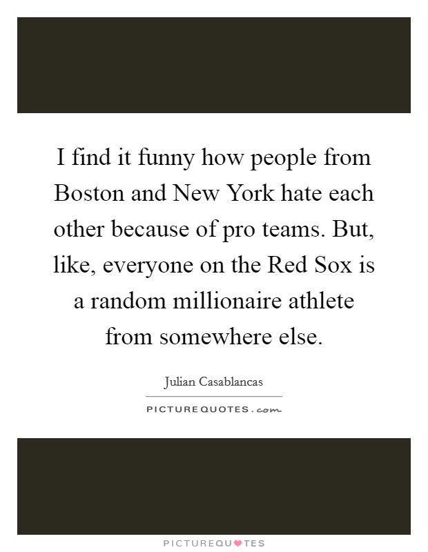I find it funny how people from Boston and New York hate each other because of pro teams. But, like, everyone on the Red Sox is a random millionaire athlete from somewhere else. Picture Quote #1