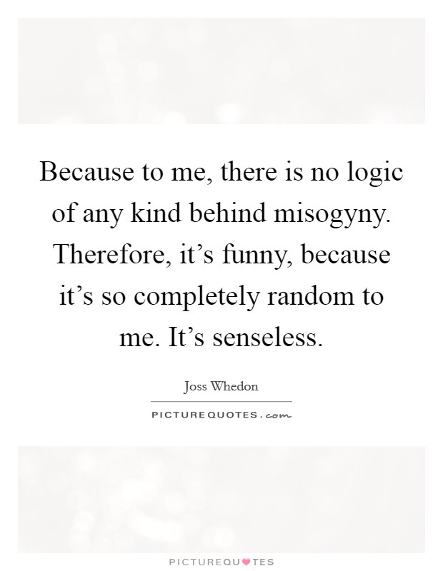 Because to me, there is no logic of any kind behind misogyny. Therefore, it's funny, because it's so completely random to me. It's senseless. Picture Quote #1