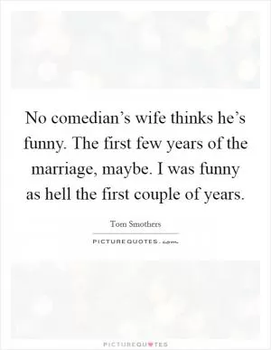 No comedian’s wife thinks he’s funny. The first few years of the marriage, maybe. I was funny as hell the first couple of years Picture Quote #1