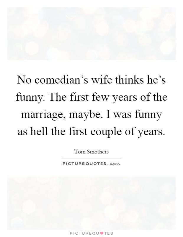 No comedian's wife thinks he's funny. The first few years of the marriage, maybe. I was funny as hell the first couple of years. Picture Quote #1