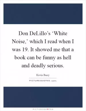 Don DeLillo’s ‘White Noise,’ which I read when I was 19. It showed me that a book can be funny as hell and deadly serious Picture Quote #1