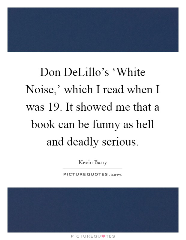 Don DeLillo's ‘White Noise,' which I read when I was 19. It showed me that a book can be funny as hell and deadly serious. Picture Quote #1