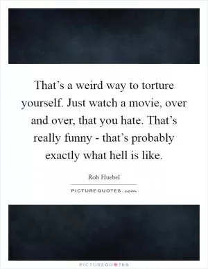 That’s a weird way to torture yourself. Just watch a movie, over and over, that you hate. That’s really funny - that’s probably exactly what hell is like Picture Quote #1