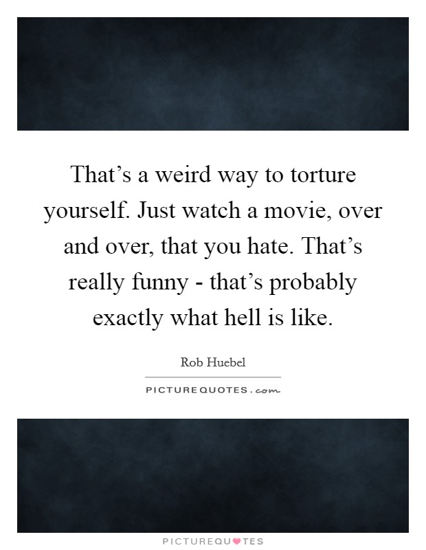 That's a weird way to torture yourself. Just watch a movie, over and over, that you hate. That's really funny - that's probably exactly what hell is like. Picture Quote #1