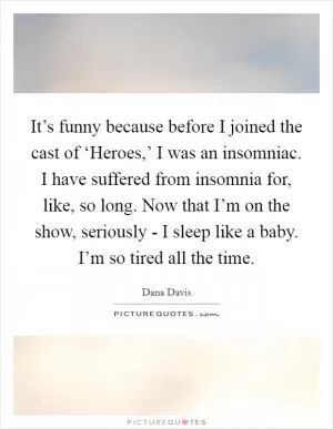 It’s funny because before I joined the cast of ‘Heroes,’ I was an insomniac. I have suffered from insomnia for, like, so long. Now that I’m on the show, seriously - I sleep like a baby. I’m so tired all the time Picture Quote #1