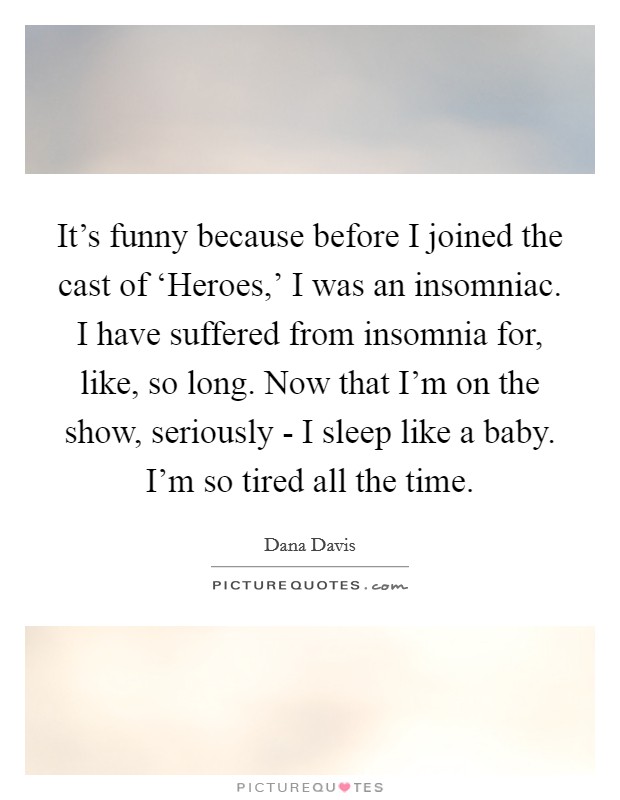 It's funny because before I joined the cast of ‘Heroes,' I was an insomniac. I have suffered from insomnia for, like, so long. Now that I'm on the show, seriously - I sleep like a baby. I'm so tired all the time. Picture Quote #1