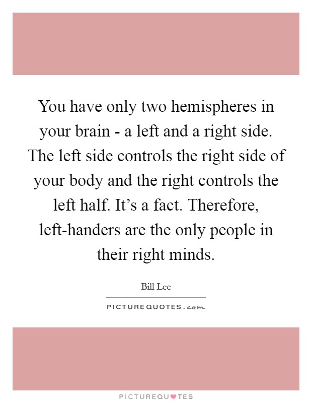You have only two hemispheres in your brain - a left and a right side. The left side controls the right side of your body and the right controls the left half. It's a fact. Therefore, left-handers are the only people in their right minds. Picture Quote #1