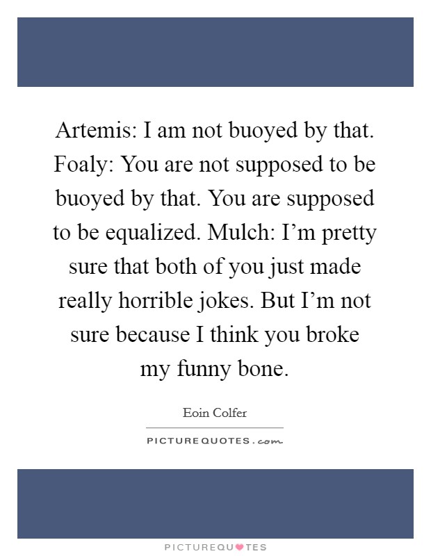 Artemis: I am not buoyed by that. Foaly: You are not supposed to be buoyed by that. You are supposed to be equalized. Mulch: I'm pretty sure that both of you just made really horrible jokes. But I'm not sure because I think you broke my funny bone. Picture Quote #1