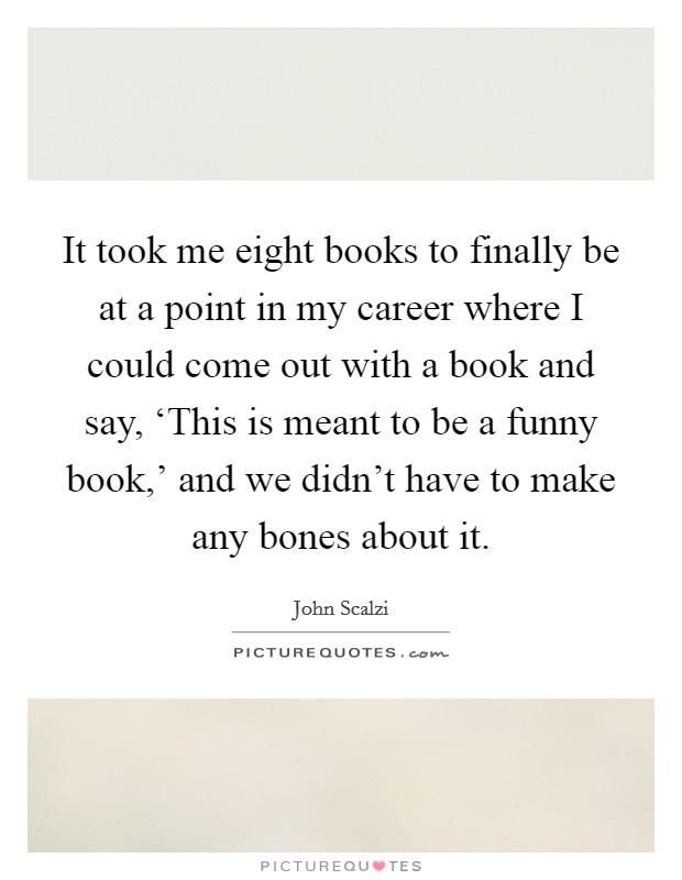 It took me eight books to finally be at a point in my career where I could come out with a book and say, ‘This is meant to be a funny book,' and we didn't have to make any bones about it. Picture Quote #1