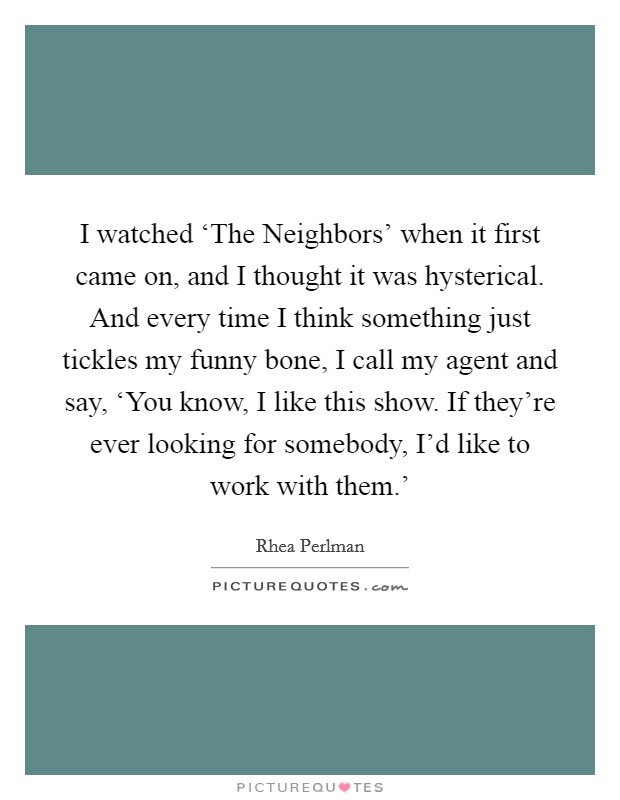 I watched ‘The Neighbors' when it first came on, and I thought it was hysterical. And every time I think something just tickles my funny bone, I call my agent and say, ‘You know, I like this show. If they're ever looking for somebody, I'd like to work with them.' Picture Quote #1