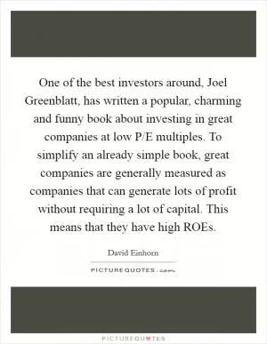 One of the best investors around, Joel Greenblatt, has written a popular, charming and funny book about investing in great companies at low P/E multiples. To simplify an already simple book, great companies are generally measured as companies that can generate lots of profit without requiring a lot of capital. This means that they have high ROEs Picture Quote #1