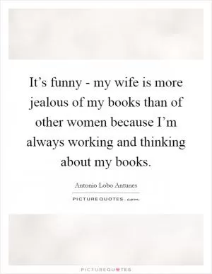 It’s funny - my wife is more jealous of my books than of other women because I’m always working and thinking about my books Picture Quote #1